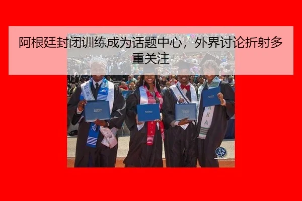 阿根廷封闭训练成为话题中心，外界讨论折射多重关注（leyu）