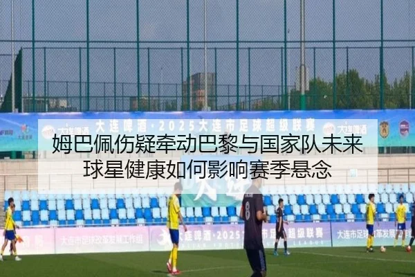 姆巴佩伤疑牵动巴黎与国家队未来 球星健康如何影响赛季悬念